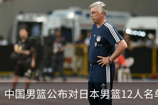 中国男篮公布对日本男篮12人名单，杨瀚森、徐昕等在列